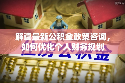 达拉特旗解读最新公积金政策咨询，如何优化个人财务规划