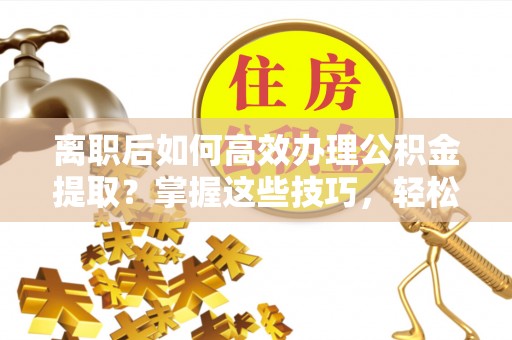 达拉特旗离职后如何高效办理公积金提取？掌握这些技巧，轻松搞定！