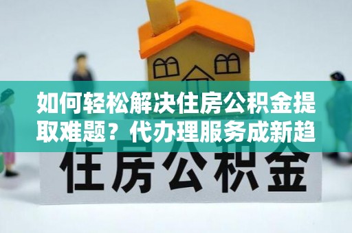 达拉特旗如何轻松解决住房公积金提取难题？代办理服务成新趋势