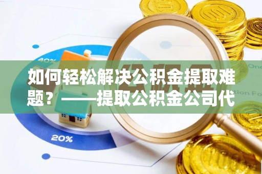 达拉特旗如何轻松解决公积金提取难题？——提取公积金公司代办服务详解