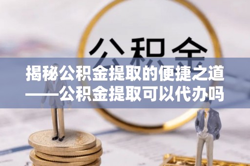 达拉特旗揭秘公积金提取的便捷之道——公积金提取可以代办吗？
