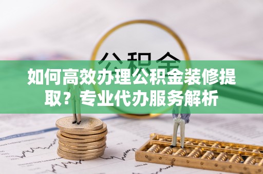 达拉特旗如何高效办理公积金装修提取？专业代办服务解析