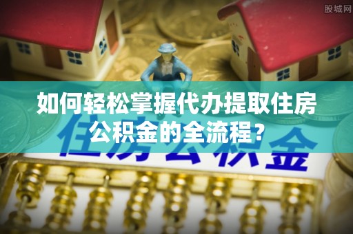 达拉特旗如何轻松掌握代办提取住房公积金的全流程？