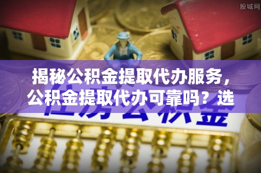 达拉特旗揭秘公积金提取代办服务，公积金提取代办可靠吗？选择需谨慎