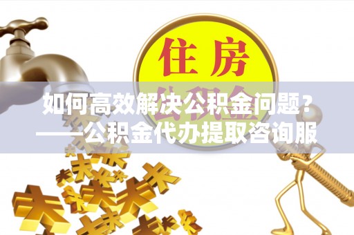 达拉特旗如何高效解决公积金问题？——公积金代办提取咨询服务指南
