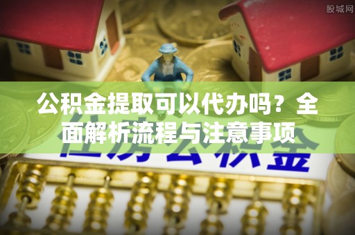 达拉特旗公积金提取可以代办吗？全面解析流程与注意事项