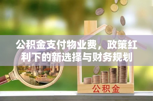 达拉特旗公积金支付物业费，政策红利下的新选择与财务规划