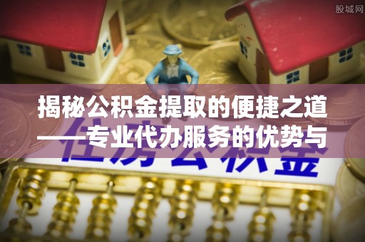 达拉特旗揭秘公积金提取的便捷之道——专业代办服务的优势与选择