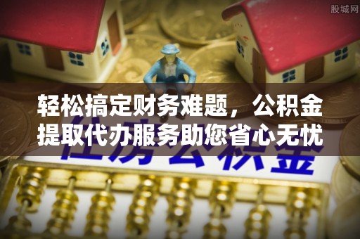 达拉特旗轻松搞定财务难题，公积金提取代办服务助您省心无忧