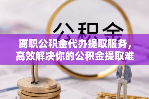 达拉特旗离职公积金代办提取服务，高效解决你的公积金提取难题