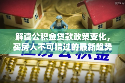 达拉特旗解读公积金贷款政策变化，买房人不可错过的最新趋势