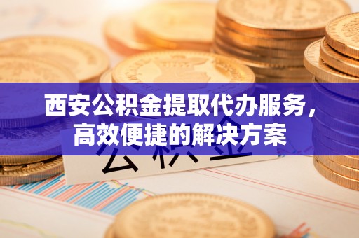 达拉特旗西安公积金提取代办服务，高效便捷的解决方案