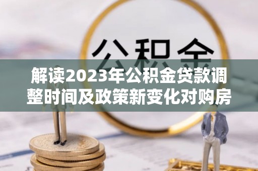 达拉特旗解读2023年公积金贷款调整时间及政策新变化对购房的影响