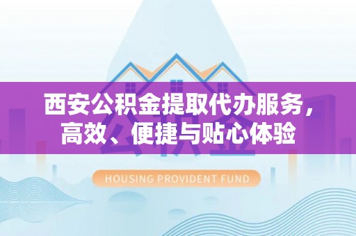 达拉特旗西安公积金提取代办服务，高效、便捷与贴心体验