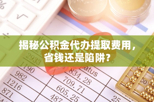 达拉特旗揭秘公积金代办提取费用，省钱还是陷阱？