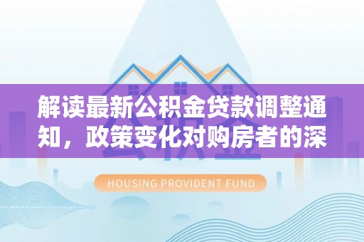 达拉特旗解读最新公积金贷款调整通知，政策变化对购房者的深远影响