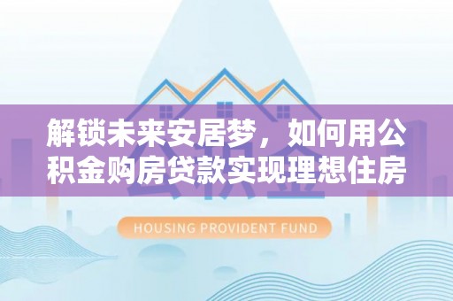 达拉特旗解锁未来安居梦，如何用公积金购房贷款实现理想住房计划
