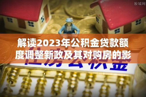 达拉特旗解读2023年公积金贷款额度调整新政及其对购房的影响