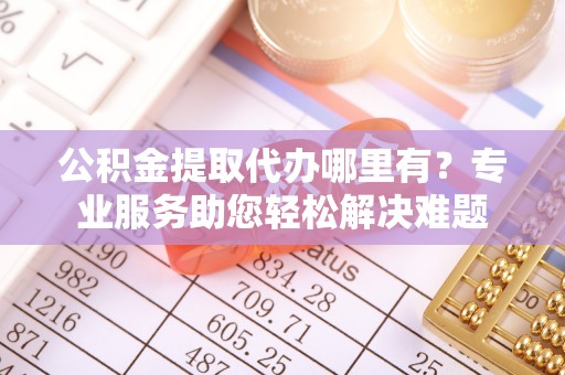 达拉特旗公积金提取代办哪里有？专业服务助您轻松解决难题