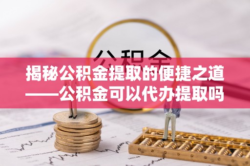 达拉特旗揭秘公积金提取的便捷之道——公积金可以代办提取吗？