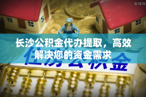 达拉特旗长沙公积金代办提取，高效解决您的资金需求