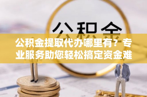 达拉特旗公积金提取代办哪里有？专业服务助您轻松搞定资金难题