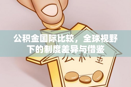 达拉特旗公积金国际比较，全球视野下的制度差异与借鉴