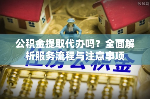 达拉特旗公积金提取代办吗？全面解析服务流程与注意事项