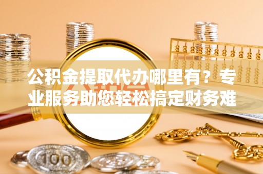 达拉特旗公积金提取代办哪里有？专业服务助您轻松搞定财务难题