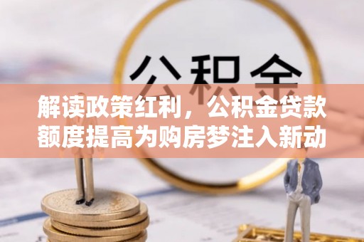 达拉特旗解读政策红利，公积金贷款额度提高为购房梦注入新动力