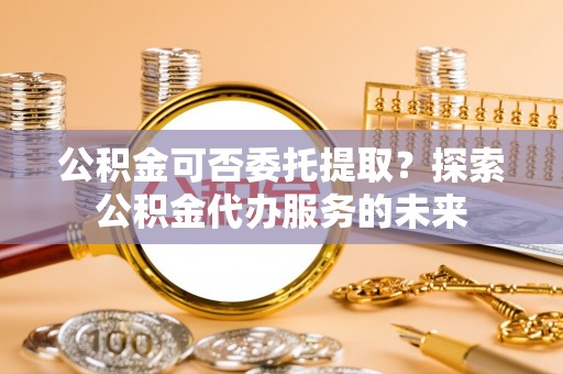达拉特旗公积金可否委托提取？探索公积金代办服务的未来
