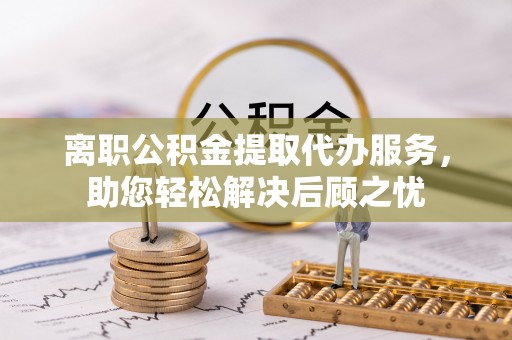 达拉特旗离职公积金提取代办服务，助您轻松解决后顾之忧