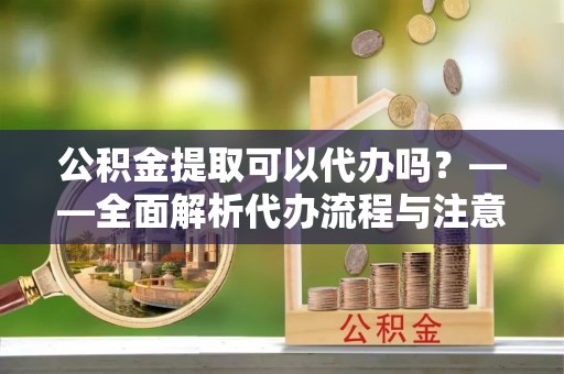 达拉特旗公积金提取可以代办吗？——全面解析代办流程与注意事项